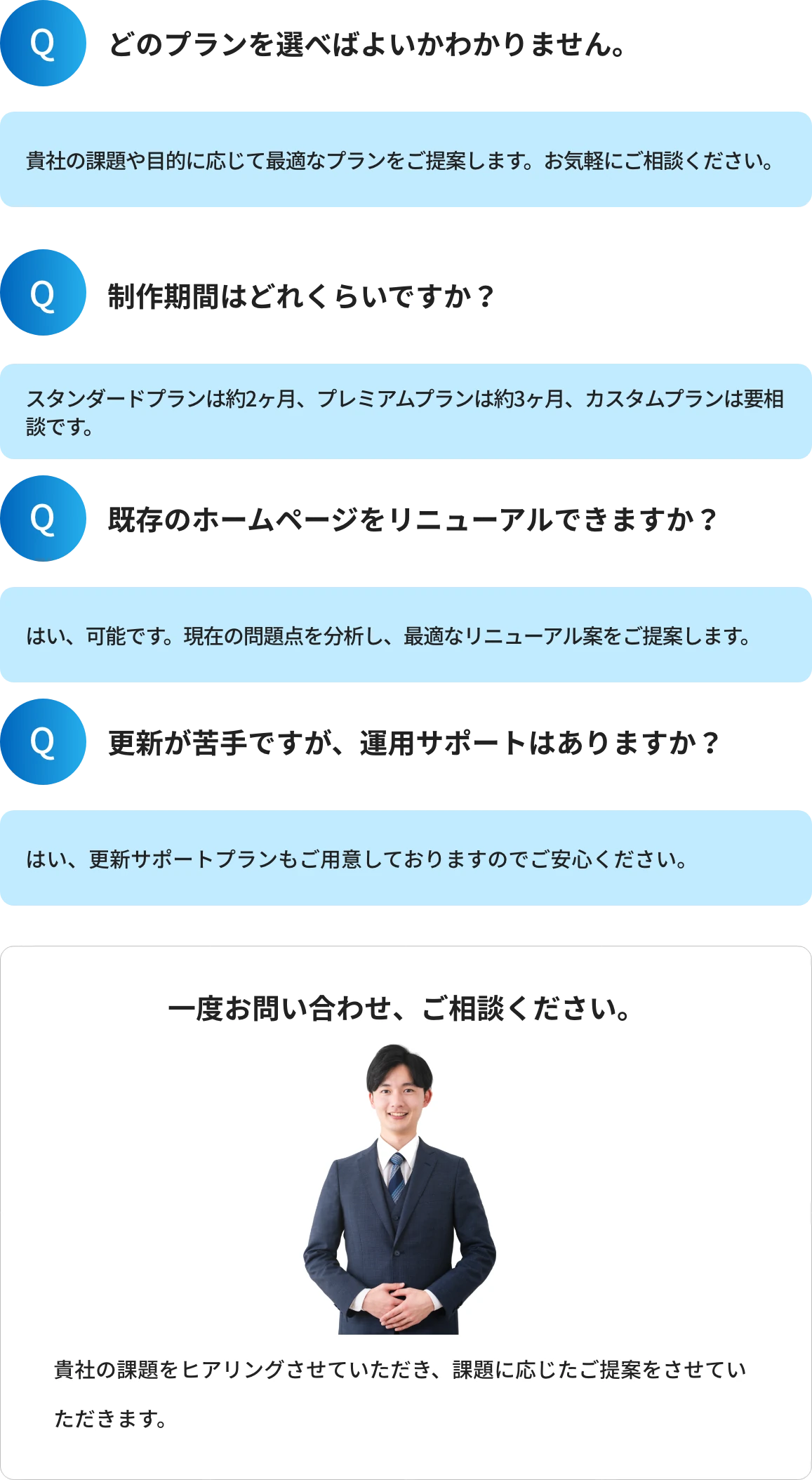 Q1.どのプランを選べばよいかわかりません。A1.貴社の課題や目的に応じて最適なプランをご提案します。お気軽にご相談ください。 Q2.制作期間はどれくらいですか?A2.スタンダードプランは約2ヶ月、プレミアムプランは約3ヶ月、カスタムプランは要相談です。 Q3.既存のホームページをリニューアルできますか?A3.はい、可能です。現在の問題点を分析し、最適なリニューアル案をご提案します。 Q4.更新が苦手ですが、運用サポートはありますか?A4.はい、更新サポートプランもご用意しておりますのでご安心ください。 一度お問い合わせ、ご相談ください。貴社の課題をヒアリングさせていただき、課題に応じたご提案をさせていただきます。