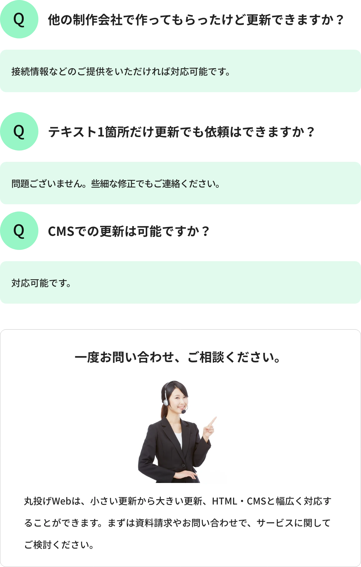 Q1.他の制作会社で作ってもらったけど更新できますか?A1.接続情報などのご提供をいただければ対応可能です。 Q2.テキスト1箇所だけ更新でも依頼はできますか?A2.問題ございません。些細な修正でもご連絡ください。 Q3.CMSでの更新は可能ですか?A3.対応可能です。 一度お問い合わせ、ご相談ください。丸投げWebは、小さい更新から大きい更新、HTML・CMSと幅広く対応することができます。まずは資料請求やお問い合わせで、サービスに関してご検討ください。