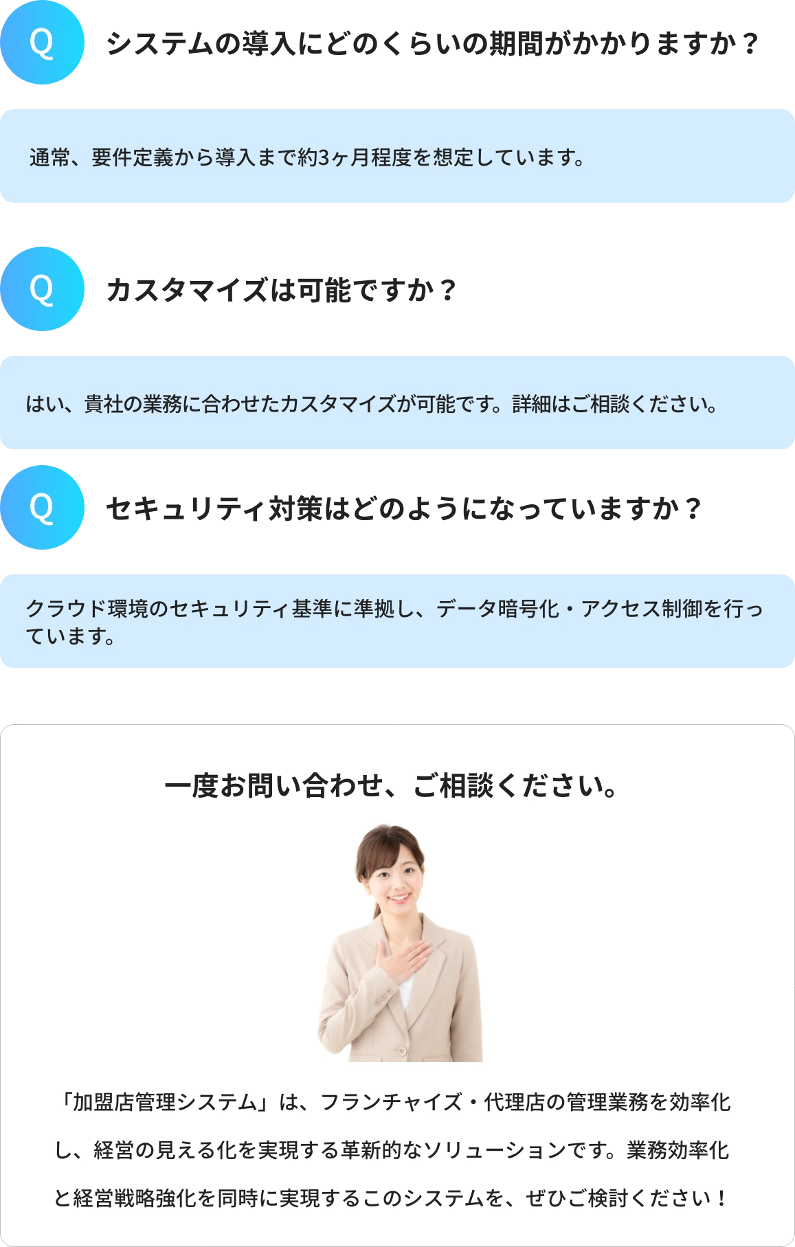 Q1.システムの導入にどのくらいの期間がかかりますか?A1.通常、要件定義から導入まで約3ヶ月程度を想定しています。 Q2.カスタマイズは可能ですか?A2.はい、貴社の業務に合わせたカスタマイズが可能です。詳細はご相談ください。 Q3.セキュリティ対策はどのようになっていますか?A3.クラウド環境のセキュリティ基準に準拠し、データ暗号化・アクセス制御を行っています。 一度お問い合わせ、ご相談ください。「加盟店管理システム」は、フランチャイズ・代理店の管理業務を効率化し、経営の見える化を実現する革新的なソリューションです。業務効率化と経営戦略強化を同時に実現するこのシステムを、ぜひご検討ください!