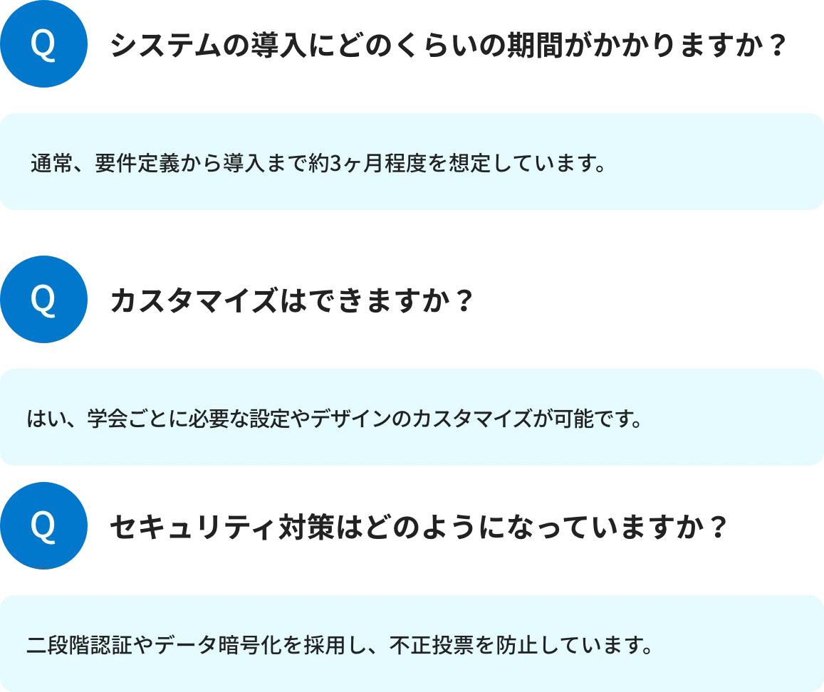 Q1.システムの導入にどのくらいの期間がかかりますか?A1.通常、要件定義から導入まで約3ヶ月程度を想定しています。 Q2.カスタマイズはできますか?A2.はい、学会ごとに必要な設定やデザインのカスタマイズが可能です。 Q3.セキュリティ対策はどのようになっていますか?A3.二段階認証やデータ暗号化を採用し、不正投票を防止しています。