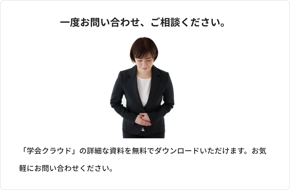 一度お問い合わせ、ご相談ください。「学会クラウド」の詳細な資料を無料でダウンロードいただけます。お気軽にお問い合わせください。