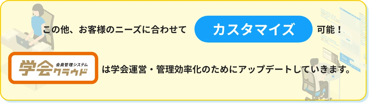 この他、お客様のニーズに合わせてカスタマイズ可能! 会員管理システム学会クラウドは学会運営・管理効率化のためにアップデートしていきます。