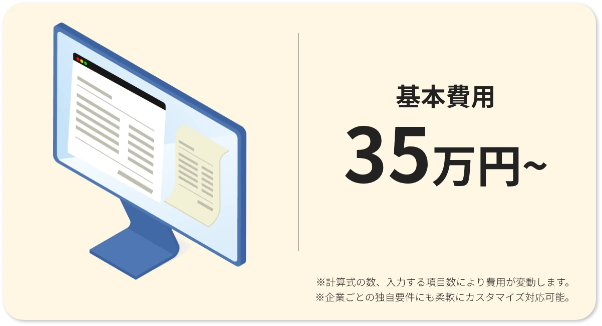 基本費用35万円から ※計算式の数、入力する項目数により費用が変動します。 ※企業ごとの独自要件にも柔軟にカスタマイズ対応可能。