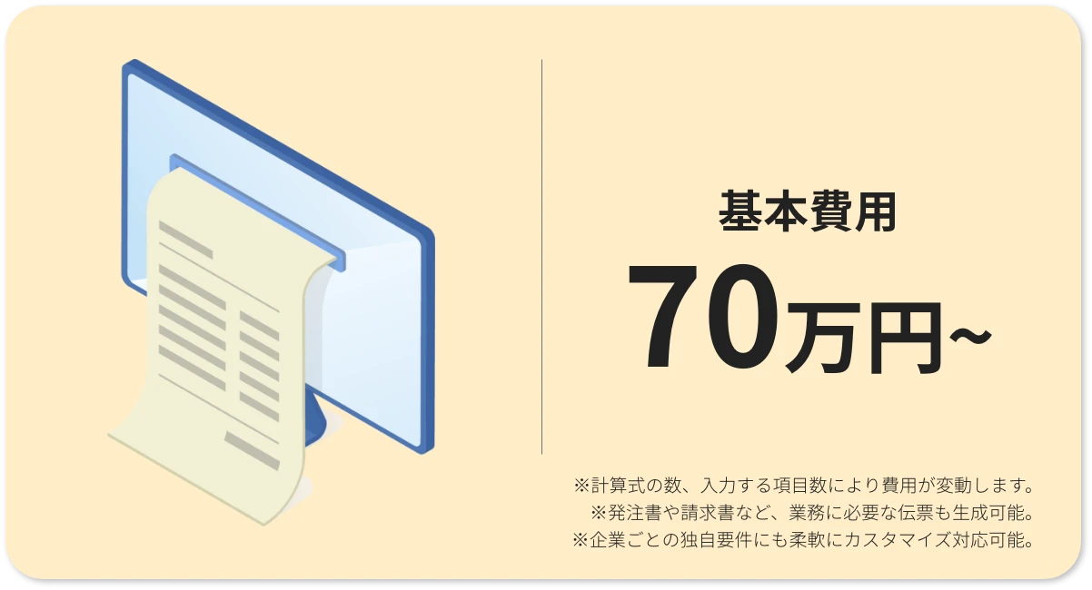 基本費用70万円から ※計算式の数、入力する項目数により費用が変動します。 ※発注書や請求書など、業務に必要な伝票も生成可能。 ※企業ごとの独自要件にも柔軟にカスタマイズ対応可能。