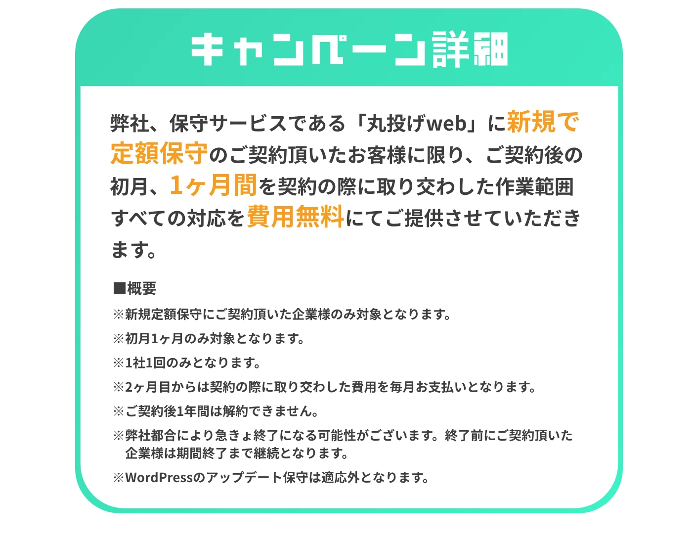 キャンペーン詳細 弊社、保守サービスである「丸投げweb」に新規で定額保守のご契約頂いたお客様に限り、ご契約後の初月、1ヶ月間を契約の際に取り交わした作業範囲すべての対応を費用無料にてご提供させていただきます。 ■概要 ※新規定額保守にご契約頂いた企業様のみ対象となります。 ※初月1ヶ月のみ対象となります。 ※1社1回のみとなります。 ※2ヶ月目からは契約の際に取り交わした費用を毎月お支払いとなります。 ※ご契約後1年間は解約できません。 ※弊社都合により急遽終了になる可能性がございます。 終了前にご契約頂いた企業様は期間終了まで継続となります。 ※WordPressのアップデート保守は適応外となります。