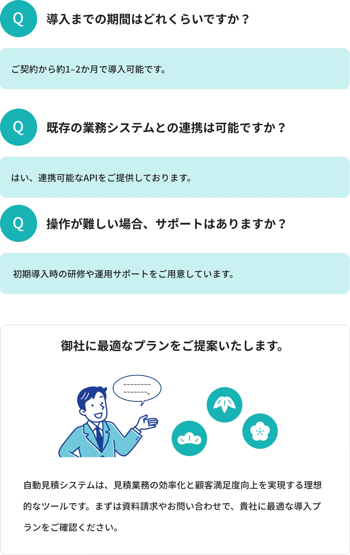 Q1.導入までの期間はどれくらいですか?A1.ご契約から約1-2か月で導入可能です。 Q2.既存の業務システムとの連携は可能ですか?A2.はい、連携可能なAPIをご提供しております。 Q3.操作が難しい場合、サポートはありますか?A3.初期導入時の研修や運用サポートをご用意しています。 御社に最適なプランをご提案いたします。自動見積システムは、見積業務の効率化と顧客満足度向上を実現する理想的なツールです。まずは資料請求やお問い合わせで、貴社に最適な導入プランをご確認ください。