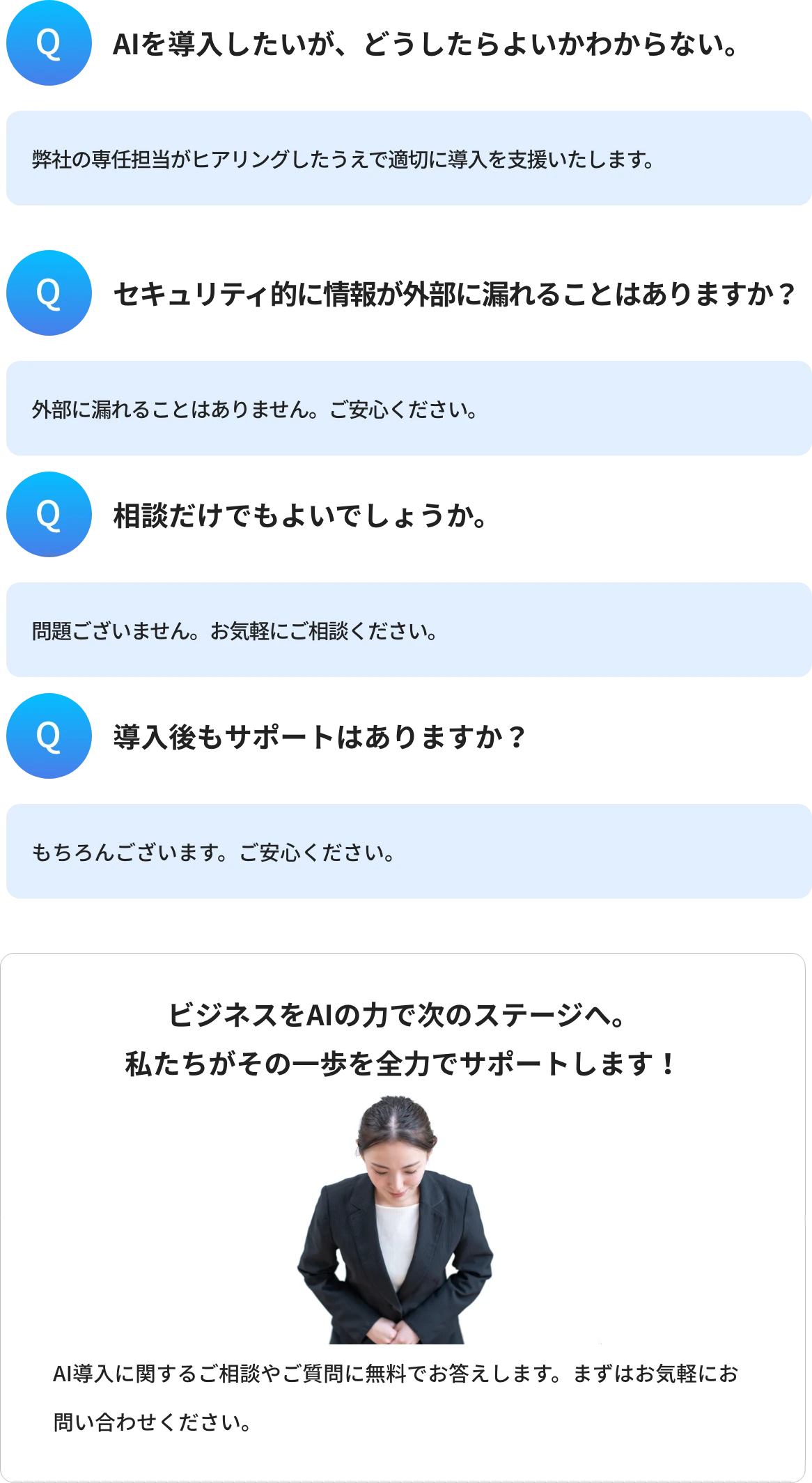 Q1.AIを導入したいが、どうしたらよいかわからない。A1.弊社の専任担当がヒアリングしたうえで適切に導入を支援いたします。 Q2.セキュリティ的に情報が外部に漏れることはありますか?A2.外部に漏れることはありません。ご安心ください。 Q3.相談だけでもよいでしょうか。A3.問題ございません。お気軽にご相談ください。 Q4.導入後もサポートはありますか?A4.もちろんございます。ご安心ください。