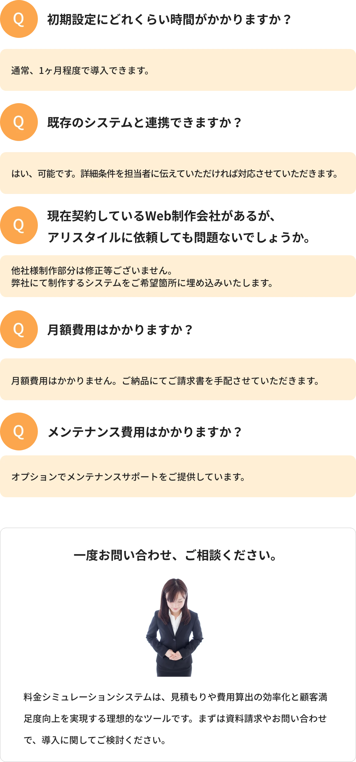 Q1.初期設定にどれくらい時間がかかりますか?A1.通常、1ヶ月程度で導入できます。 Q2.既存のシステムと連携できますか?A2.はい、可能です。詳細条件を担当者に伝えていただければ対応させていただきます。 Q3.メンテナンス費用はかかりますか?A3.オプションでメンテナンスサポートをご提供しています。 一度お問い合わせ、ご相談ください。料金シミュレーションシステムは、見積もりや費用算出の効率化と顧客満足度向上を実現する理想的なツールです。まずは資料請求やお問い合わせで、導入に関してご検討ください。
